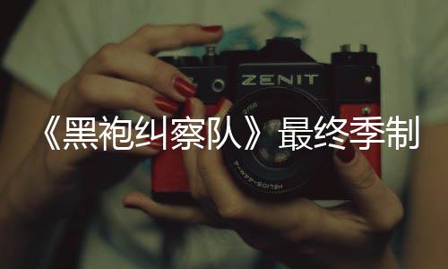 袍纠片人黑历最终季制作 制职完成业生涯最察队佳经